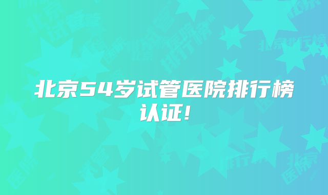 北京54岁试管医院排行榜认证!