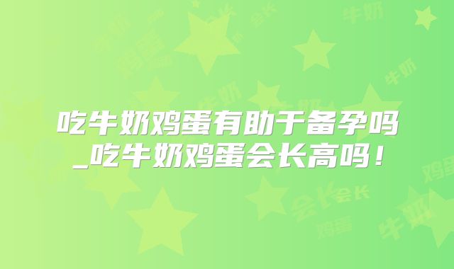 吃牛奶鸡蛋有助于备孕吗_吃牛奶鸡蛋会长高吗！