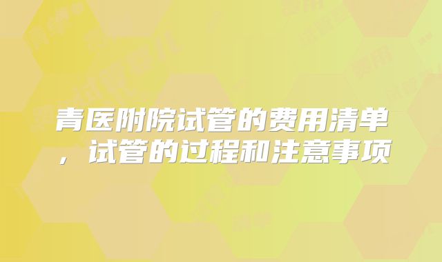 青医附院试管的费用清单，试管的过程和注意事项