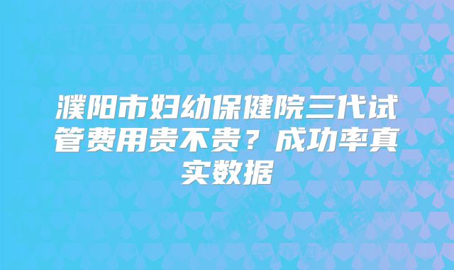 濮阳市妇幼保健院三代试管费用贵不贵？成功率真实数据