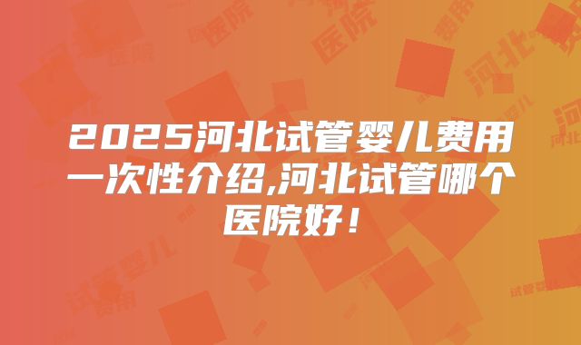 2025河北试管婴儿费用一次性介绍,河北试管哪个医院好！
