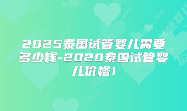 2025泰国试管婴儿需要多少钱-2020泰国试管婴儿价格！