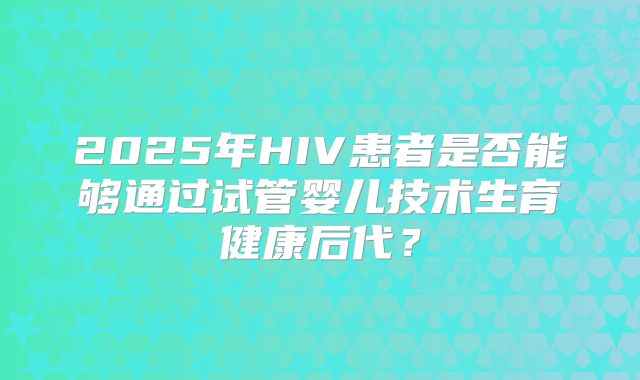 2025年HIV患者是否能够通过试管婴儿技术生育健康后代？