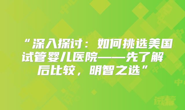 “深入探讨：如何挑选美国试管婴儿医院——先了解后比较，明智之选”