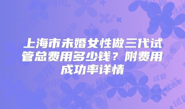 上海市未婚女性做三代试管总费用多少钱？附费用成功率详情