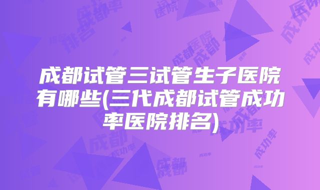 成都试管三试管生子医院有哪些(三代成都试管成功率医院排名)