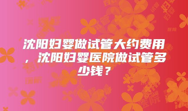 沈阳妇婴做试管大约费用,沈阳妇婴医院做试管多少钱?