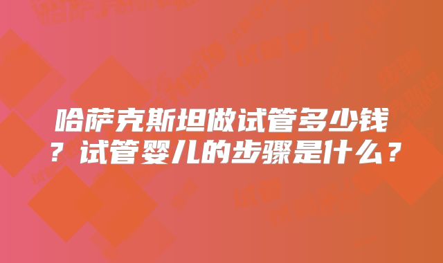 哈萨克斯坦做试管多少钱?试管婴儿的步骤是什么?
