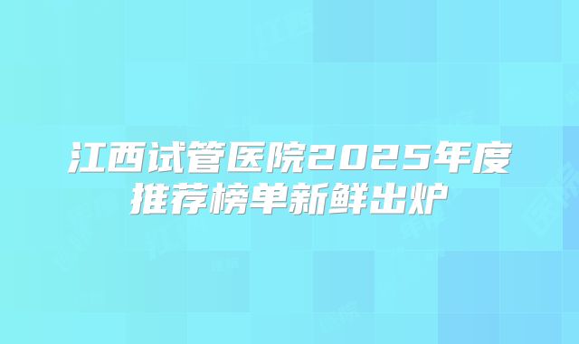 江西试管医院2025年度推荐榜单新鲜出炉