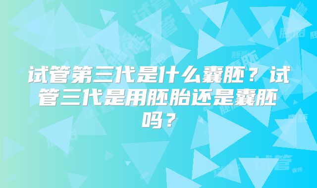 试管第三代是什么囊胚?试管三代是用胚胎还是囊胚吗?