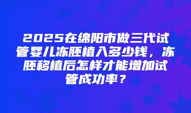 2025在绵阳市做三代试管婴儿冻胚植入多少钱，冻胚移植后怎样才能增加试管成功率？