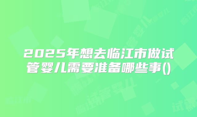 2025年想去临江市做试管婴儿需要准备哪些事()