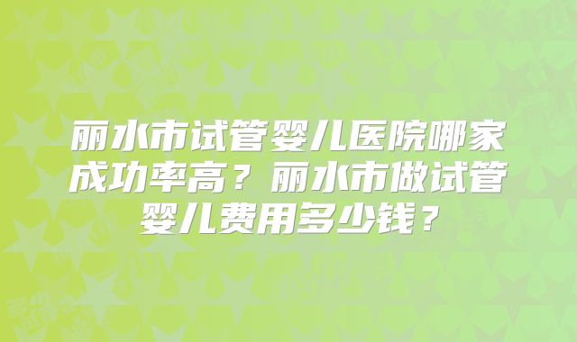 丽水市试管婴儿医院哪家成功率高?丽水市做试管婴儿费用多少钱?