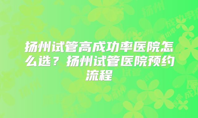扬州试管高成功率医院怎么选?扬州试管医院预约流程