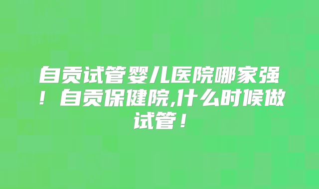 自贡试管婴儿医院哪家强！自贡保健院,什么时候做试管！