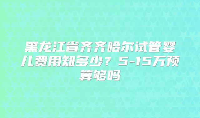 黑龙江省齐齐哈尔试管婴儿费用知多少？5-15万预算够吗