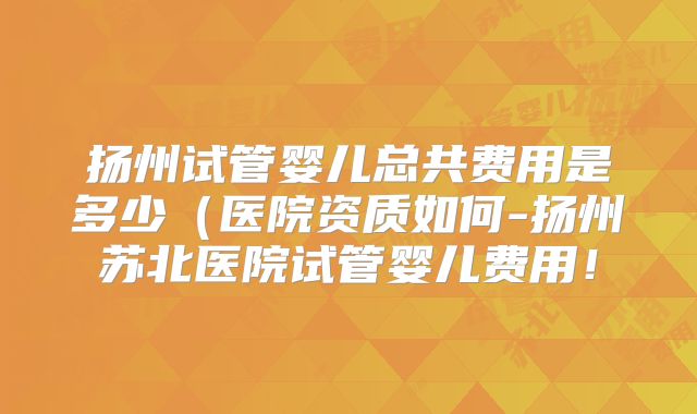 扬州试管婴儿总共费用是多少（医院资质如何-扬州苏北医院试管婴儿费用！