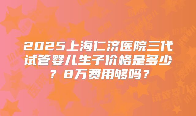 2025上海仁济医院三代试管婴儿生子价格是多少？8万费用够吗？