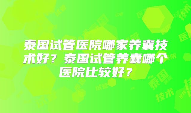泰国试管医院哪家养囊技术好?泰国试管养囊哪个医院比较好?