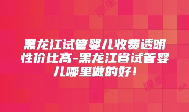 黑龙江试管婴儿收费透明性价比高-黑龙江省试管婴儿哪里做的好!