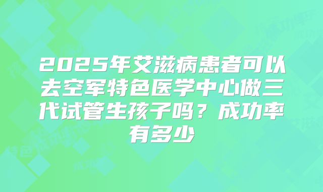 2025年艾滋病患者可以去空军特色医学中心做三代试管生孩子吗？成功率有多少