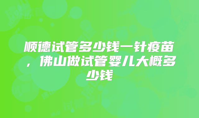 顺德试管多少钱一针疫苗，佛山做试管婴儿大概多少钱