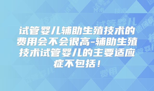 试管婴儿辅助生殖技术的费用会不会很高-辅助生殖技术试管婴儿的主要适应症不包括!