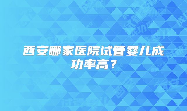 西安哪家医院试管婴儿成功率高？