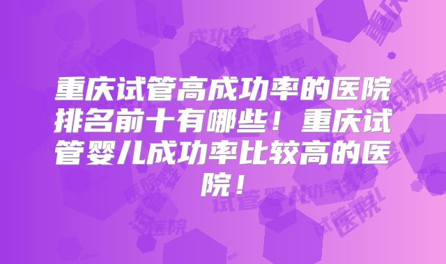 重庆试管高成功率的医院排名前十有哪些！重庆试管婴儿成功率比较高的医院！