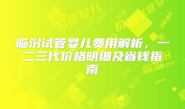 临汾试管婴儿费用解析，一二三代价格明细及省钱指南