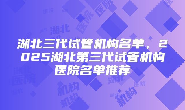 湖北三代试管机构名单，2025湖北第三代试管机构医院名单推荐