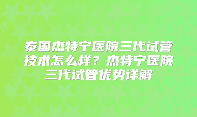 泰国杰特宁医院三代试管技术怎么样？杰特宁医院三代试管优势详解