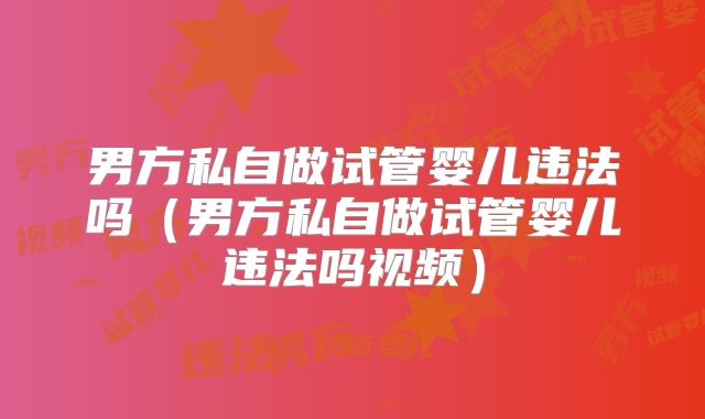 男方私自做试管婴儿违法吗（男方私自做试管婴儿违法吗视频）
