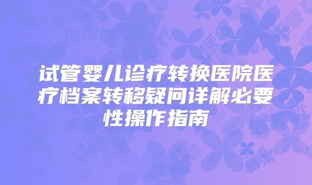 试管婴儿诊疗转换医院医疗档案转移疑问详解必要性操作指南