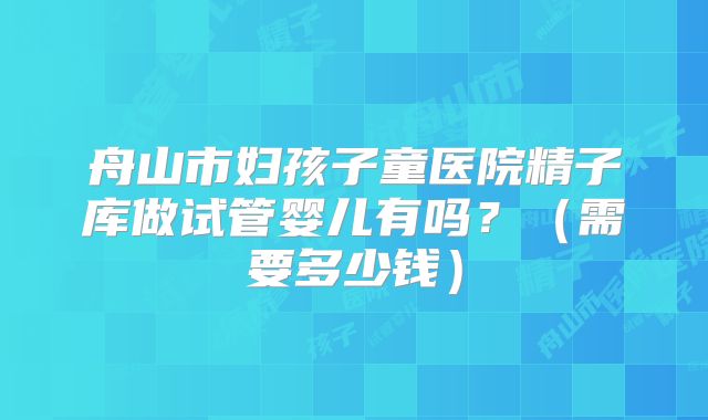 舟山市妇孩子童医院精子库做试管婴儿有吗？（需要多少钱）