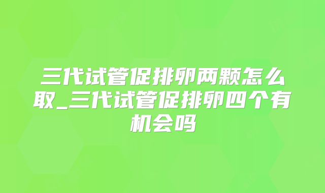 三代试管促排卵两颗怎么取_三代试管促排卵四个有机会吗