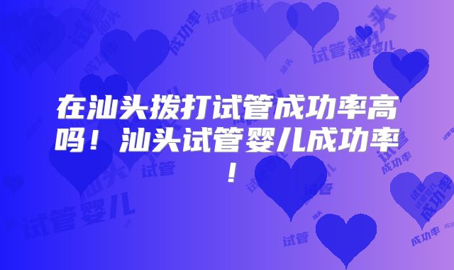 在汕头拨打试管成功率高吗！汕头试管婴儿成功率！