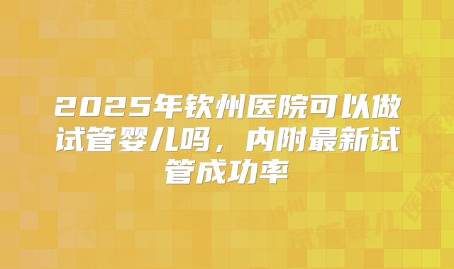 2025年钦州医院可以做试管婴儿吗，内附最新试管成功率