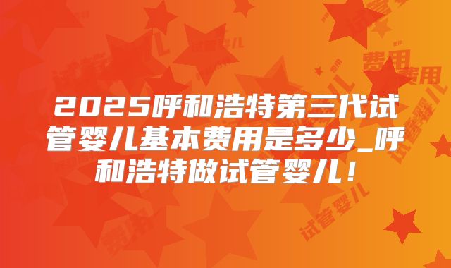 2025呼和浩特第三代试管婴儿基本费用是多少_呼和浩特做试管婴儿！