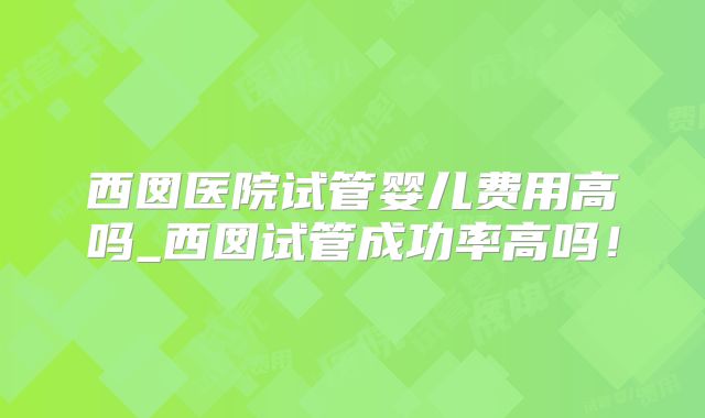 西囡医院试管婴儿费用高吗_西囡试管成功率高吗！
