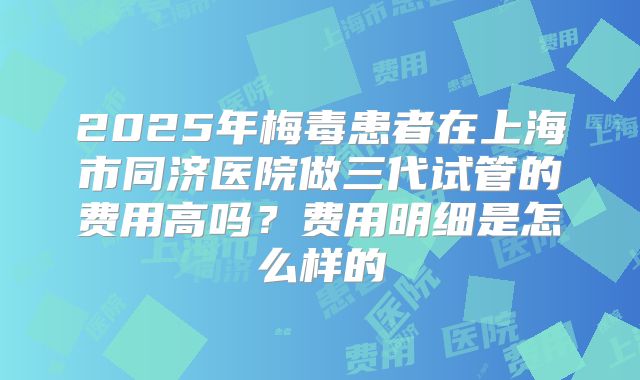 2025年梅毒患者在上海市同济医院做三代试管的费用高吗?费用明细是怎么样的