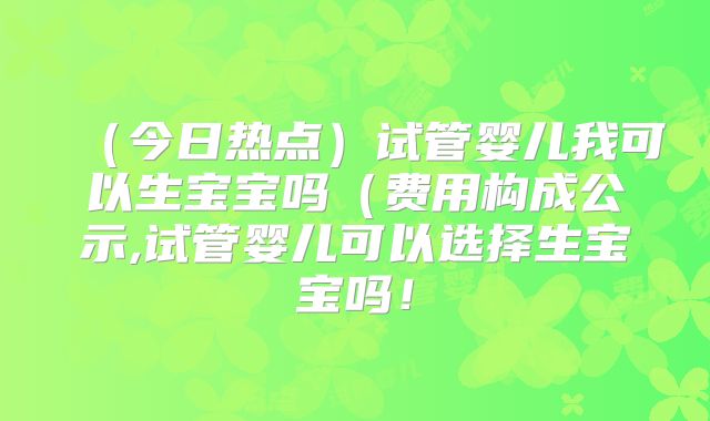 (今日热点)试管婴儿我可以生宝宝吗(费用构成公示,试管婴儿可以选择生宝宝吗!