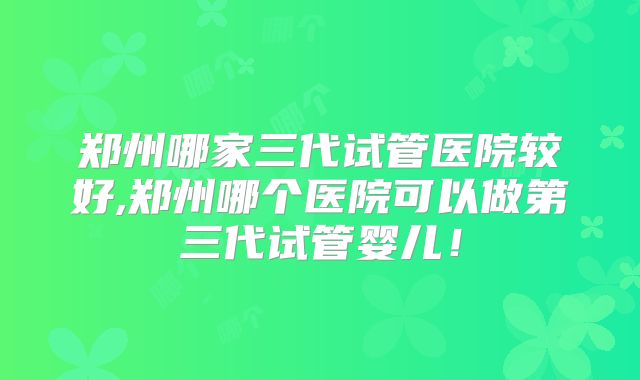 郑州哪家三代试管医院较好,郑州哪个医院可以做第三代试管婴儿!