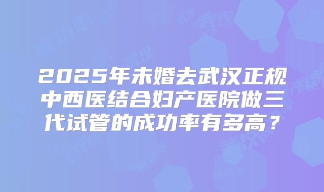 2025年未婚去武汉正规中西医结合妇产医院做三代试管的成功率有多高?