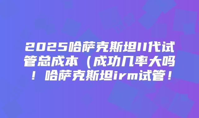 2025哈萨克斯坦II代试管总成本（成功几率大吗！哈萨克斯坦irm试管！