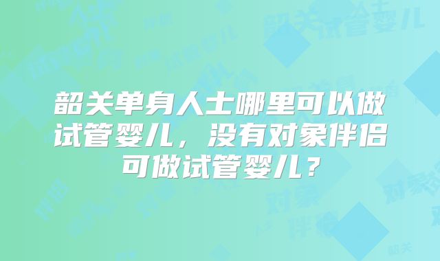 韶关单身人士哪里可以做试管婴儿,没有对象伴侣可做试管婴儿?