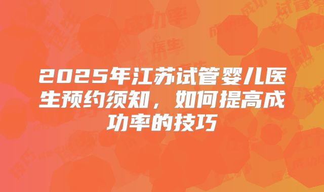 2025年江苏试管婴儿医生预约须知，如何提高成功率的技巧