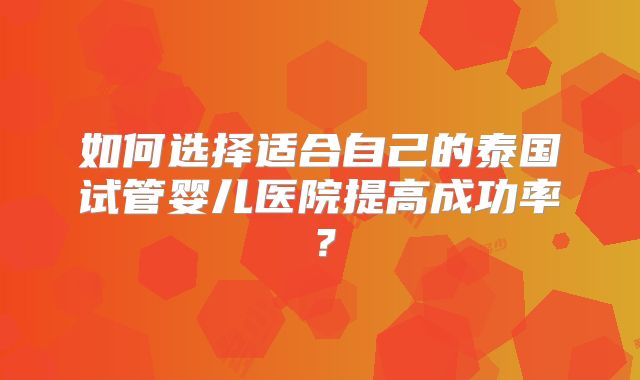 如何选择适合自己的泰国试管婴儿医院提高成功率？