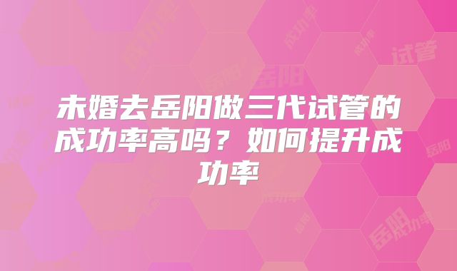 未婚去岳阳做三代试管的成功率高吗？如何提升成功率