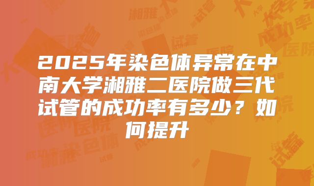 2025年染色体异常在中南大学湘雅二医院做三代试管的成功率有多少?如何提升